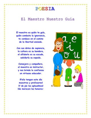 El maestro es quién te guía,
quién combate la ignorancia,
te conduce en el camino
de la libertad ansiada.
Con sus dotes de sapiencia,
la cultura es su bandera,
el alfabeto es su escudo,
sabiduría su espada.
Consejero y compañero,
el maestro es instructor,
y nos brinda la confianza
un virtuoso educador.
¡Feliz tengan este día
maestros y profesores!
¡Y de pie los aplaudimos!
¡Se merecen los honores!
 