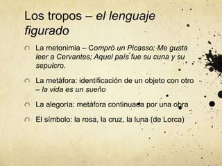Los tropos – el lenguaje
figurado
La metonimia – Compró un Picasso; Me gusta
leer a Cervantes; Aquel país fue su cuna y su
sepulcro.
La metáfora: identificación de un objeto con otro
– la vida es un sueño
La alegoría: metáfora continuada por una obra
El símbolo: la rosa, la cruz, la luna (de Lorca)
 