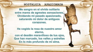 NOSTALGIA APASIONADA
Me sangro en el olvido solitario
entre mares de agrestes sensaciones,
Olvidando mi pasado apasionado,
saturando mi dolor de antiguos
corazones.
He cogido la rosa de nuestro amor
eterno,
con el desdén maravilloso de tus ojos,
Que han marcado, los valles y estrellas
En lo más profundo de mi alma.
 