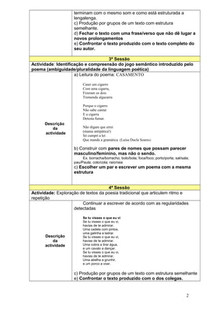 terminam com o mesmo som e como está estruturada a
                    lengalenga.
                    c) Produção por grupos de um texto com estrutura
                    semelhante.
                    d) Fechar o texto com uma frase/verso que não dê lugar a
                    novos prolongamentos
                    e) Confrontar o texto produzido com o texto completo do
                    seu autor.

                                      3ª Sessão
Actividade: Identificação e compreensão do jogo semântico introduzido pelo
poema (ambiguidade/pluralidade da linguagem poética)
                     a) Leitura do poema: CASAMENTO

                         Casei um cigarro
                         Com uma cigarra,
                         Fizeram os dois
                         Tremenda algazarra

                         Porque o cigarro
                         Não sabe cantar
                         E a cigarra
                         Detesta fumar.
      Descrição
          da             Não digam que errei
                         (mania antipática!)
      actividade
                         Só cumpri a lei
                         Que manda a gramática. (Luísa Ducla Soares)

                    b) Construir com pares de nomes que possam parecer
                    masculino/feminino, mas não o sendo.
                         Ex. borracha/borracho; bolo/bola; foca/foco; porto/porta; sal/sala;
                    pau/Paula; colo/cola; raio/raia
                    c) Escolher um par e escrever um poema com a mesma
                    estrutura


                                     4ª Sessão
Actividade: Exploração de textos da poesia tradicional que articulem ritmo e
repetição
                        Continuar a escrever de acordo com as regularidades
                    detectadas

                         Se tu visses o que eu vi
                         Se tu visses o que eu vi,
                         havias de te admirar.
                         Uma cadela com pintos,
                         uma galinha a ladrar.
      Descrição          Se tu visses o que eu vi,
          da             havias de te admirar.
      actividade         Uma cobra a tirar água,
                         e um cavalo a dançar.
                         Se tu visses o que eu vi,
                         havias de te admirar.
                         Uma abelha a grunhir,
                         e um porco a voar.

                    c) Produção por grupos de um texto com estrutura semelhante
                    e) Confrontar o texto produzido com o dos colegas.


                                                                                          2
 