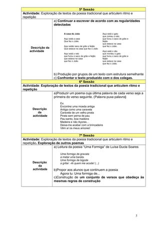5ª Sessão
Actividade: Exploração de textos da poesia tradicional que articulem ritmo e
repetição
                    a) Continuar a escrever de acordo com as regularidades
                    detectadas

                           A casa do João                      Aqui está o gato
                                                               que comeu o rato
                           Aqui está a casa                    que furou o saco de grão e
                           Que fez o João                      feijão
                                                               que estava na casa
                           Aqui estão saco de grão e feijão    que fez o João.
     Descrição da          Que estava na casa que fez o João
    actividade                                                 Aqui está o cão
                           Aqui está o rato                    que mordeu o gato
                           que furou o saco de grão e feijão   que furou o saco de grão e
                           que estava na casa                  feijão
                           que fez o João                      que estava na casa
                                                               que fez o João.




                    b) Produção por grupos de um texto com estrutura semelhante
                    c) Confrontar o texto produzido com o dos colegas.
                                     6ª Sessão
Actividade: Exploração de textos da poesia tradicional que articulem ritmo e
repetição
                    a)Produzir um poema cuja última palavra de cada verso seja a
                    primeira do verso seguinte. (Palavra puxa palavra)
                        Ex:
                        Encontrei uma moeda antiga
      Descrição         Antiga como uma caravela
          da            Caravela de um velho pirata
      actividade        Pirata sem perna de pau
                        Pau-santo, boa madeira
                        Madeira e não Açores…
                        Deixa-me acabar com a brincadeira
                        Vêm aí os meus amores!

                                      7ª Sessão
Actividade: Exploração de textos da poesia tradicional que articulem ritmo e
repetição. Exploração de outros poemas
                    a) Leitura da poesia “Uma Formiga” de Luísa Ducla Soares

                        Uma formiga de gravata
                        a matar uma barata.
                        Uma formiga de bigode
      Descrição         a gritar: -Ai quem me acode! (...)
          da
      actividade    b)Propor aos alunos que continuem a poesia
                        Agora tu: Uma formiga de...
                    c)Construção de um conjunto de versos que obedeça às
                    mesmas regras de construção




                                                                                            3
 