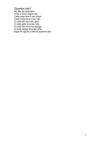 Quantos são?
No alto da cachoeira
Vinte e cinco cegos vão,
Cada cego leva o seu moço,
Cada moço leva o seu cão,
E cada cão leva seu gato,
E cada gato leva seu rato,
E cada rato leva sua espiga,
E cada espiga leva seu grão.
Diga-me agora a menina quantos são.




                                      8
 