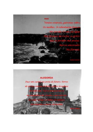 MAR
Ventos estáveis, gaivotas sobre
Os molhes. A rebentação fixa-se
No ouvido. O som da água
Nas fissuras da rocha, os gritos
Que se perdem nas praias.
Barcos ancorados
Na floresta.
NUNO JÚDICE
ALEGORIA
Faço um castelo na areia do futuro. Torres
de névoa, ameias de fumo, pontes levadiças
de indecisão. Vejo a areia escoar-se
na ampulheta dos séculos, e um exército
de ondas rompe as linhas do infinito,
derrubando os muros da manhã.
Nuno Júdice
 
