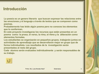 Introducción La poesía es un genero literario  que buscan expresar las relaciones entre las emociones y el lenguaje a través de textos que se componen como poemas. Probablemente has leído algún poema pero no conoces los elementos  que lo conforman. En este proyecto investigaras los recursos que están presentes en un poema  como: la prosa, el verso, la rima, el ritmo y la  aliteración como  elementos formales.  Los estudiantes se organizarán en pequeños grupos, trabajarán juntos en actividades de aprendizaje que se desarrollaran mejor en grupo que de forma individualista. Los resultados de la  investigación serán presentados al resto del grupo. Cada  alumno serán evaluados individualmente  y serán responsables de su trabajo.  