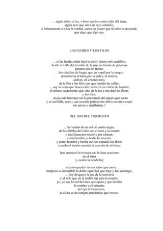 … algún dolor, o luz, o beso queden como alijo del alma,
algún acto que sirva de rezo solitario,
o íntimamente a solas la verdad, como un placer que al cabo se recuerda;
que algo, que algo sea.
LAS FLORES Y LOS FILOS
… si las fundas están bajo la piel y dentro mis cuchillos,
desde el valle del tiemblo de la rosa un bando de palomas
penetra por mi frente;
…los caballos de fuego, que en tropel por la sangre
remontaron el alma por la vida y la muerte,
alertan, oh corazón mío,
de la flor y los filos con que inundo las calles;
… soy la tierra que busca entre su tierra un vibrar de hombre,
el mismo sacramento que vino de la luz y me dejó las flores
y los filos;
.. acojo esta heredad con la prestancia del pájaro que canta
y se acribilla, pues ¿ qué extraña perfección cabría en este cuerpo
sin serme y derribarme ?
DEL OJO DEL TORMENTO
.. .he venido de un sol de costra negra,
de las nieblas del cielo con el arco y la muerte
y una llama por noche y por cintura;
como hombre y bestia he muerto,
y como hombre y bestia me han cantado las flores
cuando el viento cantaba la canción de su boca;
[me encontró la tristeza con la luna creciente
en el alma
y cundió la desdicha]
… si ya no quedan ruinas sobre qué morir,
tampoco es inmutable la doble opacidad que traje y fue conmigo;
… hoy desgarro la paz de la memoria
y el velo que en la niebla tejí para la muerte;
yo, yo soy la sed del arco que apura y que derriba
la sombra y el instante;
… del ojo del tormento,
la dicha es un conjuro precántico que invoco.
 