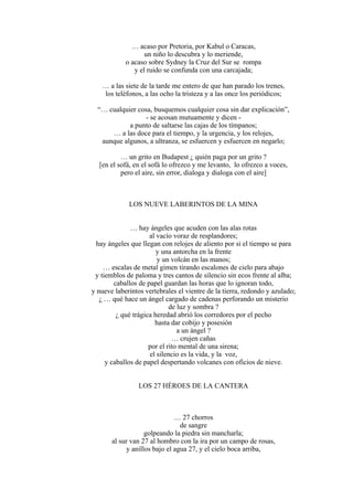 … acaso por Pretoria, por Kabul o Caracas,
un niño lo descubra y lo meriende,
o acaso sobre Sydney la Cruz del Sur se rompa
y el ruido se confunda con una carcajada;
… a las siete de la tarde me entero de que han parado los trenes,
los teléfonos, a las ocho la tristeza y a las once los periódicos;
“… cualquier cosa, busquemos cualquier cosa sin dar explicación”,
- se acosan mutuamente y dicen -
a punto de saltarse las cajas de los tímpanos;
… a las doce para el tiempo, y la urgencia, y los relojes,
aunque algunos, a ultranza, se esfuercen y esfuercen en negarlo;
… un grito en Budapest ¿ quién paga por un grito ?
[en el sofá, en el sofá lo ofrezco y me levanto, lo ofrezco a voces,
pero el aire, sin error, dialoga y dialoga con el aire]
LOS NUEVE LABERINTOS DE LA MINA
… hay ángeles que acuden con las alas rotas
al vacío voraz de resplandores;
hay ángeles que llegan con relojes de aliento por si el tiempo se para
y una antorcha en la frente
y un volcán en las manos;
… escalas de metal gimen tirando escalones de cielo para abajo
y tiemblos de paloma y tres cantos de silencio sin ecos frente al alba;
caballos de papel guardan las horas que lo ignoran todo,
y nueve laberintos vertebrales el vientre de la tierra, redondo y azulado;
¿ … qué hace un ángel cargado de cadenas perforando un misterio
de luz y sombra ?
¿ qué trágica heredad abrió los corredores por el pecho
hasta dar cobijo y posesión
a un ángel ?
… crujen cañas
por el rito mental de una sirena;
el silencio es la vida, y la voz,
y caballos de papel despertando volcanes con oficios de nieve.
LOS 27 HÉROES DE LA CANTERA
… 27 chorros
de sangre
golpeando la piedra sin mancharla;
al sur van 27 al hombro con la ira por un campo de rosas,
y anillos bajo el agua 27, y el cielo boca arriba,
 