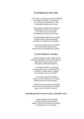 EL HOMBRE QUE ME LLORA
… y ha vuelto a ocurrir que me llora el hombre;
con cariño lo escucho y lo sorprendo,
y él me huye corriendo entre la vida
a esconderse aturdido tras el alma;
.. bien conozco el poder de sus hogueras
quemándole las brasas el costado;
he sentido su luz y sus cenizas
buscándome muy lejos de sí mismo;
… no supo ningún ángel qué es la sangre
hecha hiel por la cárcava del hueso
ni orillarse en el brillo de una lágrima;
… yo no sé si en los ojos de una madre
rayó tanta piedad, tanta ternura;
dios de amor es el hombre que me llora.
CANTO CÓSMICO A EGERIA
… cuando el llanto me acosa, dulce Egeria,
- pues que el hombre se duele y desconsuela -
dejo libres las alas con que vuela
el impulso inmortal de la materia;
… los tamaños de Dios y la bacteria
¿ no dan ciencia solaz a nuestra escuela,
si el brillo y el dolor que los flagela
son al tiempo su luz y su miseria ?
… yo sé que el corazón es infinito,
¿ cómo si no mi mente, que es tu mente,
presta al alma la luz que necesito ?
… rueda el cosmos, amiga, por tu frente,
y en la inmensa ternura que es su fuente,
aguas vivas son cántico exquisito.
CONSIDERACIÓN SUCESIVA DE LA MUERTA VIVA
… quién pudiera morirse cada día
y al inicio del alba ser consciente,
porque el alma me ha herido nuevamente
y al herirme no sé si me moría;
 