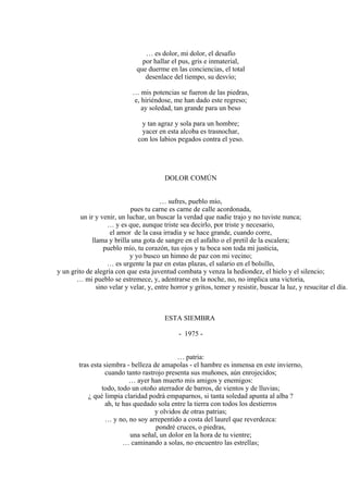 … es dolor, mi dolor, el desafío
por hallar el pus, gris e inmaterial,
que duerme en las conciencias, el total
desenlace del tiempo, su desvío;
… mis potencias se fueron de las piedras,
e, hiriéndose, me han dado este regreso;
ay soledad, tan grande para un beso
y tan agraz y sola para un hombre;
yacer en esta alcoba es trasnochar,
con los labios pegados contra el yeso.
DOLOR COMÚN
… sufres, pueblo mío,
pues tu carne es carne de calle acordonada,
un ir y venir, un luchar, un buscar la verdad que nadie trajo y no tuviste nunca;
… y es que, aunque triste sea decirlo, por triste y necesario,
el amor de la casa irradia y se hace grande, cuando corre,
llama y brilla una gota de sangre en el asfalto o el pretil de la escalera;
pueblo mío, tu corazón, tus ojos y tu boca son toda mi justicia,
y yo busco un himno de paz con mi vecino;
… es urgente la paz en estas plazas, el salario en el bolsillo,
y un grito de alegría con que esta juventud combata y venza la hediondez, el hielo y el silencio;
… mi pueblo se estremece, y, adentrarse en la noche, no, no implica una victoria,
sino velar y velar, y, entre horror y gritos, temer y resistir, buscar la luz, y resucitar el día.
ESTA SIEMBRA
- 1975 -
… patria:
tras esta siembra - belleza de amapolas - el hambre es inmensa en este invierno,
cuando tanto rastrojo presenta sus muñones, aún enrojecidos;
… ayer han muerto mis amigos y enemigos:
todo, todo un otoño aterrador de barros, de vientos y de lluvias;
¿ qué limpia claridad podrá empaparnos, si tanta soledad apunta al alba ?
ah, te has quedado sola entre la tierra con todos los destierros
y olvidos de otras patrias;
… y no, no soy arrepentido a costa del laurel que reverdezca:
pondré cruces, o piedras,
una señal, un dolor en la hora de tu vientre;
… caminando a solas, no encuentro las estrellas;
 