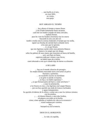 … una huella en el aire,
un siseo lábil,
un viento,
una queja.
HOY ABRAZO EL TIEMPO
… hoy abrazo el tiempo a manos llenas
y de él bebo lentamente hasta saciarme
cual mar sin fondos cuajado de lunas estivales;
… mañana lloraré,
pues he visto las hiedras arrastrarse tras los muros
buscando la otra cara del sol;
tendré a media asta la sonrisa eludiendo el tiempo que me araña,
taparé sus brechas de aterido barro echando tierra
a los ojos que lo ignoran;
… sí, sé que lloraré,
que mis lágrimas caerán sobre unos pómulos blancos
y lejanos a la sangre que me ahoga,
sobre las palmas de unas manos que muestran un hueso de batalla;
… seré, seré bajo mi llanto
caperuza raída por vientos y por lluvia;
no habrá signo de evasión:
caeré abrazado a este ayer cuando deje de darme su alimento.
A MI LADO
… hay en el mundo silencios de presagio;
los mudos dientes mascando tierra convierten en polvo
ilusiones y quimeras;
… un escalofrío recorre un meridiano
y un grito se pierde en lejanía;
¿ no hay y no habrá esperanza ?
¿ es que formará parte del barro y todo será barro ?
… y nace la aclamación,
y los brazos en cruz, y las lágrimas cual sangre blanca;
… por eso hoy querido una tarde de troncos inclinados
y aguas transparentes;
he querido olvidarme de la esfera y contar uno a uno los íntimos minutos
con las piedras;
¡ … oh álamos blancos y atrevidas hiedras,
oh pájaros con nidos en la hierba,
cómo, cómo apretáis el símbolo de vida en la existencia !
… rezaré mañana por vosotros,
hoy,
huésped soy de la materia.
DIOS EN EL HORIZONTE
… la vida a la espalda,
 
