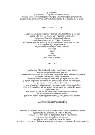 y la cigüeña;
y si mirando a la cigüeña, el sol tostó mi cara,
mis ojos secos pedían una lágrima y mis pies unos zapatos para correr y llorar,
para esconder, al fin, lo brutal y atroz: la ruina ingente de la guerra y tras la guerra
SIMPLE FUENTE VIVA
... tengo una esperanza contenida y la fe del alma bailándome en los ojos,
y daría estos ojos por hacerla ser y repartirla, tocarla sólo;
… ningún hombre valió más que la alegría toda
y a diario se nos mueren mil Cristos a destiempo…
sí, vivamos para ver, para oír y sentir aquella limpia sonrisa que nos busca,
- la muy nuestra y siempre nuestra -
la que acaba por brotar para no ser de nadie,
sino simple
fuente
viva
y rota hoy:
¿ qué fue de la sonrisa ?
MI ALDEA
… calle removida, tapial caído junto a polvo blanco, muy blanco,
como de huesos humildemente muertos;
… oh podredumbre humana, hecha a escoplo y madurada, donde no importa el corazón
ni las gotas de lluvia para labios y gargantas;
… hay necesidad de no importar morir para que algún audaz se salve
y lleguen después los miserables, los míos, los más pobres, los más lejanos,
los que no somos nadie, nadie, nadie y nadie…
… tiene la luna sabor a beso amargo y algunos girasoles ya no miran al sol;
el polvo llega a ellos y allí los retiene, los adormece, los troncha, los ahoga;
… ¡ pobre aldea mía…!
quién llevó mis huesos por tus calles y los dejó colgando al viento;
no, no fueron ni mi padre ni mi madre,
pues todos fuimos muertos por una enorme, y seria, patada de la historia.
MADRE DE LOS BRAZOS ROTOS
I
… la madre de los brazos rotos, aún, aún se adorna cuando llegan los pámpanos abiertos;
la gran madre mía está caída, en tierra, es de tierra,
y la lluvia se la lleva como un derroche de sangres y de arcillas;
[mi madre viene y marcha en mis zapatos,
mi madre, mi madre, perdió ayer tarde los brazos]
… su tristeza es cierta, y su cabellera son arco iris cruzados sobre un montón de piedras y pobreza;
 