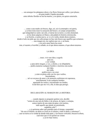 … son amargos los pámpanos ahora y las flores lloran por calles y por plazas;
... mi gran madre, España ejecutada,
entre árboles floridos se me ha muerto, y no quiero, no quiero enterrarla.
II
… como a una madre sin brazos, digo, así, así sí contemplo a mi patria,
y es bien triste tener la sensación del honor y el campo arrepentidos;
qué indignidad no sentir, tan sólo, el néctar de su tierra y su don elemental;
… en las duras páginas en blanco, aún palpita la historia estremecida,
y un borrón, a cuenta nueva, se ve a la vuelta, donde ahora estamos,
donde el arte me pide que me calle porque no hay más brazos que aquéllos que cortamos;
… una imagen así, me suplica una voz, y un basta,
y un serio amor hacia las cosas:
éste, el nuestro, el terrible y callado, en el que ahora estamos, el que ahora tenemos.
LA IDEA
…tener, vivir una idea y cogerla
para ser,
y ser verdad,
y para darle imagen, y voz, y aliento, y no dilapidarla;
… podría matarme cualquier hombre o morirme esta noche
por algo,
por nada,
podría creer o no creer
y estar en plena calle con los ojos vueltos,
buscándome;
… tal vez un poco de amor y de memoria conformen mi esperanza,
sencillamente, la de cualquier hombre:
apartando las ruinas y encontrando sus fondos,
la del dios que me vive, ella, la idea que persigo.
DECLARACIÓN AL MARGEN DE LA HISTORIA
… cuando alguien os pregunte quiénes sois, decidle:
“somos de una raza de búhos y de urracas, de tigres y cornejas,
somos injerto de una orgía de patas y de cuernos,
todo aquello que puede ser prostituido,
españoles sólo”;
… y si quisieran saber qué guardáis para el tiempo, responded:
“de cero al infinito, un dolor se cruza en el camino y todo lo duele y estremece”;
… caer en tierra es la verdad de donde todo parte, y los brazos verticales, buscan la altura,
cual mies que el sol quemó un verano
y ya no trajo nunca;
 