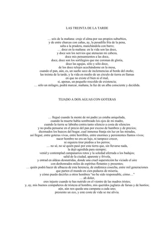 LAS TREINTA DE LA TARDE
… seis de la mañana: cruje el alma por sus propios suburbios,
y de entre charcas con cañas, ay, la pesadilla fría de la pena,
salta a la pradera, manchándola con barro;
… doce en la mañana: en la vida son las doce,
y doce son los nervios que atenazan mi cabeza,
doce mis pensamientos a las doce,
doce, doce son los sortilegios que me coronan de gloria,
doce las agujas, sólo y sólo doce,
de los doce relojes acechándome en la mesa,
cuando el pan, aún, es, un sueño seco de inclemencias al borde del otoño;
las treinta de la tarde, y la vida en medio de un círculo de tierra en llamas
en que no existe el bien ni el mal,
si, apenas, un pequeño rescoldo de existencia;
… sólo un milagro, podrá marcar, mañana, la faz de un alba consciente y decidida.
TEJADO A DOS AGUAS CON GOTERAS
… llegué cuando la mente de mi padre ya estaba aniquilada,
cuando la muerte había sombreado los ojos de mi madre,
cuando la tierra se labraba contra tanto silencio a costa de silencios
y no podía pensarse en el precio del pan por exceso de hambres y de precios;
diezmados los huecos del hogar, cual inmensa franja sin luz en las miradas,
así llegué, entre goteras vivas, entre horribles, entre enormes y persistentes llantos vivos;
nacer hombre no era un lujo, ni tampoco crecer,
ni siquiera tirar piedras a los perros;
… no sé, no sé quién pasó por esta tierra que, sin llevarse nada,
la dejó agredida para siempre;
venid y contemplad campanarios rotos y la soledad aferrada a los badajos;
salid de la ciudad, aparente y frívola,
y entrad en aldeas desnutridas, donde una cruel superstición ha viciado el aire
con deshonrados miles de espíritus flotantes y presentes;
… quién podrá hacer de albacea de esta herencia, de endémica cosecha, entre mil generaciones
que parten el mundo en cien pedazos de miseria,
y cómo puedo decirles a otros hombres “no he sido responsable, cómo…”
… ah dolor,
eres injusto cuando te has nutrido en el vientre de las madres tristes;
y, ay, mis buenos compañeros de tristeza al hombro, mis queridos juglares de farsas y de hastíos;
aún, aún nos queda una campana a cada uno;
presiento un eco, y este coste de vida se me alivia.
 