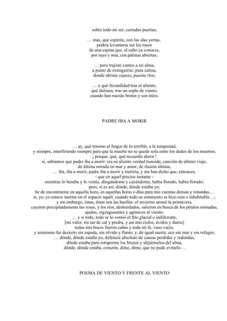 sobre todo mi ser, cerradas puertas;
… mas, qué espíritu, con las alas yertas,
podría levantarse sin los roces
de una espina que, al cabo ya conoces,
por tuya y mía, con pátinas abiertas;
… pero trajiste cantos a mi alma,
a punto de extinguirse; pura calma,
donde abriste cauces, pusiste ríos;
… y qué fecundidad tras el aliento,
qué dulzura, tras un soplo de viento,
cuando han nacido brotes y son míos.
PADRE IBA A MORIR
… ay, qué retorno al fragor de lo terrible, a la tempestad,
y siempre, interfiriendo siempre para que la muerte no se quede sola entre los dedos de los muertos;
¡ porque, qué, qué recuerdo ahora !
sí, sabíamos que padre iba a morir: era su aliento verdad transida, canción de último viaje,
de última mirada en mar y amor, de ilusión última;
… iba, iba a morir, padre iba a morir y moriría, y me han dicho que, entonces,
- que en aquel preciso instante -
mientras lo besaba y lo vestía, ahogándome y cayéndome, había llorado, había llorado;
pero, si es así, dónde, dónde estaba yo;
he de encontrarme en aquella hora, en aquellas horas o días para mis cuentas densas y rotundas…
sí, yo, yo estuve inerme en el espacio aquél, cuando todo su estamento se hizo ruin e inhabitable…;
y sin embargo, éstas, éstas son las huellas: el invierno arrasó la primavera,
cayeron precipitadamente las rosas, y los ríos, desbordados, salieron en busca de los pétalos nómadas,
ajados, zigzagueantes y agónicos al viento;
… y si todo, todo se lo comió el frío glacial e indiferente,
[mi valor, mi ser de cal y piedra, y así mis cielos, ávidos y duros]
todas mis hoces fueron cañas y toda mi fe, vaso vacío,
y asimismo fui desierto sin espada, sin olvido y llanto, y, de igual suerte, eco sin mar y sin refugio;
… dónde, dónde estaba yo, defensor absoluto de causas perdidas y redondas,
dónde estaba para romperme los brazos y alejármelos del alma,
dónde, dónde estaba, corazón, dime, dime, que no pude evitarlo…
POEMA DE VIENTO Y FRENTE AL VIENTO
 