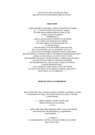 … éstos son los cielos que instituyo ahora,
que una brizna de hierba prende fuego en mi boca.
CREACIÓN
… pobre, desnudo y ciego llego y llamo a la puerta de mi cuerpo;
[¿ ... y no he de salir de entre huesos y sangres,
de entre densas nieblas donde me cruje la vida
y siento un grito de angustia
rebelándose ?]
.... entro y, por los oscuros suburbios en que habito,
toco y bebo y me alimentan mis sombras,
mis soles caídos, la escasa fuerza del ser:
el calor que tengo;
… más que dolor, es un frío terrible el que me cruza;
pero soy un hombre ¿ no soy un hombre, no lo soy ?
¿ ... acaso no froto oscuridad y oscuridad y hueso contra hueso
para encenderme y construir mi dios y mis hogueras aunque haya de morir ?
... porque si somos dioses ¿ no he de volver y volver
para resembrar mis trigos y diseñar alondras y emblemas por mi alma ?
¿ no he de lavar las sombras y desterrar este temblor,
esta ansiedad abyecta y vieja con que venimos los hombres
a nuestro bastión de tierra ?
... pero, aunque el cuerpo muera y el frío sea terrible,
¿ no veis en mis manos, en mi ceguera y angustia algo cierto ?
decid, decid ¿ no veis alguna luz… ?
DEBATE CON LA ETERNIDAD
.. aquí se lucha día a día, y minuto a minuto y miembro a miembro se muere,
e internamente un fuego, una creación deviene en daño, y libertad,
y conocimiento;
[… y palmo a palmo y miedo a miedo cruje,
chirría el infinito por un instante
y se va]
¡ … nadie, nadie sabe cómo engendran dolor y amor estas fuerzas,
esta eclosión de vida buscándonos y ungiéndonos,
resucitándonos… !
... y surgimos,
y es un nacimiento a otra luz, a otra nueva edad, y a un silente
– pero tenso y duro –
 