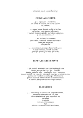 acto con la muerte para poder volver.
CRIBAR LA OSCURIDAD
... y no supe seguir – cuando niño –
con la miel de los ojos, con los ríos y cielos
del corazón;
¡ … es tan natural deslucir, ocultar la luz ésta
de la niñez, vaciarla en un vado oscuro
y cruzarlo sin otro resplandor que huirnos y dolernos,
y aun desconocernos... !
… no, no vuelvo la vista atrás;
pero vuelvo a encontrar instantes incorruptos
donde la fe todo creía,
todo esperaba;
¿ … acaso no es mejor coger alguna vez los pasos
de la desesperanza, cribar la oscuridad
y ver qué queda ? ¿ no tengo que vivir ?
DE AQUÍ, DE ESTE MOMENTO
... que me dure la memoria; que cuando merme la vida
me dure; que me dure en el frío y el miedo,
cuando vuelen las hojas y resuciten los toros y los perros,
cuando sea tarde y al encuentro me salga la mujer que no ame y yo ame,
que me dure cuando toda esta luz que detento ahora
parezca oscurecer definitivamente los colores divinos:
la estancia pura y cierta de este tiempo hermoso.
EL CORREDOR
¿ … acaso no soy un corredor con los pies hinchados,
desollados, desollada la voz y el alma,
mientras todos oímos pasar tronando la paz
incendiada
y deseada
como una paloma de cera
roja
por la luz del deseo oscuro, el verdadero,
 