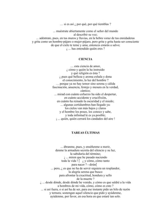 … si es así ¿ por qué, por qué tiemblas ?
... muéstrate abiertamente como el señor del mundo
al describir su voz;
... adéntrate, pues, en tus muros y lluvias, en la hebra voraz de tus enredaderas
y grita como un hombre-pájaro o mujer-pájaro, pero grita y grita hasta ser consciente
de que el cielo te teme y ama; entonces estarás a salvo;
¿ ... has entendido quién eres ?
CIENCIA
.... esta ciencia de amor,
¿ cómo y quién la ha instruido
y qué religión es ésta ?
¿ pues qué belleza y aroma exhala y dona
el conocimiento, la luz del hombre ?
… porque ya no hay temor sino serena y cálida
fascinación, anuencia, festejo y mesura en la verdad,
cántico;
... mirad con cuánto esfuerzo ha sido el despertar,
en cuánto accidente y crucifixión,
en cuánto ha reinado la oscuridad y el miedo;
... algunas certidumbres han llegado ya:
los cielos van más bajos y claros
y el hombre los posee, los conoce y sabe,
y toda infinitud le es ya posible;
¡ ... quién, quién cerrará los candados del aire !
TAREAS ÚLTIMAS
... ábranme, pues, y enséñenme a morir,
denme la armadura secreta del silencio y su luz,
la sabiduría del término;
¡ ... miren que he pasado naciendo
toda la vida !  ¿ y cómo, cómo tanto
para nacer ? - dirán
... pero, ¿ es que no ha de servir siquiera un resplandor,
la alegría serena que busco
para afrontar la exactitud, hondura y sello
de la muerte ?
¿ ... desde dónde, desde dónde he venido, y cómo es que saldré a la vida
a hombros de mi vida, cómo, cómo es esto ?
... si así fuera, o si así ha de ser, para ese instante pido un hilo de razón
y ternura; sostengan aquel silencio que pido y ayúdenme,
ayúdenme, por favor, en esa hora en que estaré tan solo.
 