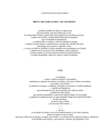 ... la primavera nunca quiso esperar.
BREVE TRATADO ACERCA DE LOS DIOSES
... también, también los dioses se equivocan;
por muy dentro, por muy hondo que vivan,
los siento llorar, brillar y gemir entre luces fugaces por mis barros oscuros,
o tapiar con olvidos y arcillas definitivamente los boquetes
que van dejando al desaparecer;
... y también ellos se cansan, y salen al atardecer conmigo
a entibar la noche íntima, a estremecerse, a recoger dos estrellas del cielo
para luego toser un poco y regresar a casa;
... a veces, en silencio, hombres y dioses cansados nos encontramos en el portal
y subimos en el ascensor como refundados, como solidarios;
... al final, cuando es así, hay unánime mesura en nuestras breves
y simples despedidas: todos nos vamos y nadie tira piedras.
LIBRE
... los dogmas,
- credos o anillos de dioses o de hombres -
alambraron y atajaron mis manos y mi alma, y mis ojos y labios con tumbas,
con sierpes, con terrores;
[y también con fuegos, y palabras, con duras, con eternas y terribles palabras]
... siembra de libertad yo,
que atravesaré los ríos, que incendiaré con vida sus orillas
y arderé con ellos dentro;
que torrente incendiado y cual son de espíritu bajaré a la oscuridad,
y cogiendo la espada de amor y a tajos intentaré romper mis nudos de hombre:
los de las manos,
los de los ojos y labios
y los de acero del corazón…;
- - - - -
- - - - -
¡... ah, no !
yo no podía ser frente a mi ser otro bastión íntimo y civil sino la guerra;
[hasta mi muerte, la real e irreal,
hasta que cunda, por mi mente y cuerpos, ese extraño y vivo honor de los contextos míticos, auténticos y
el de hombres que luchan, y que mueren y mueren, por pretender vivir]
 