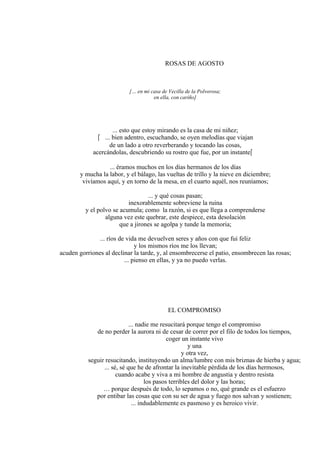 ROSAS DE AGOSTO
[… en mi casa de Vecilla de la Polvorosa;
en ella, con cariño]
... esto que estoy mirando es la casa de mi niñez;
 ... bien adentro, escuchando, se oyen melodías que viajan
de un lado a otro reverberando y tocando las cosas,
acercándolas, descubriendo su rostro que fue, por un instante
... éramos muchos en los días hermanos de los días
y mucha la labor, y el bálago, las vueltas de trillo y la nieve en diciembre;
vivíamos aquí, y en torno de la mesa, en el cuarto aquél, nos reuníamos;
... y qué cosas pasan;
inexorablemente sobreviene la ruina
y el polvo se acumula; como la razón, si es que llega a comprenderse
alguna vez este quebrar, este despiece, esta desolación
que a jirones se agolpa y tunde la memoria;
... ríos de vida me devuelven seres y años con que fui feliz
y los mismos ríos me los llevan;
acuden gorriones al declinar la tarde, y, al ensombrecerse el patio, ensombrecen las rosas;
... pienso en ellas, y ya no puedo verlas.
EL COMPROMISO
... nadie me resucitará porque tengo el compromiso
de no perder la aurora ni de cesar de correr por el filo de todos los tiempos,
coger un instante vivo
y una
y otra vez,
seguir resucitando, instituyendo un alma/lumbre con mis briznas de hierba y agua;
... sé, sé que he de afrontar la inevitable pérdida de los días hermosos,
cuando acabe y viva a mi hombre de angustia y dentro resista
los pasos terribles del dolor y las horas;
… porque después de todo, lo sepamos o no, qué grande es el esfuerzo
por entibar las cosas que con su ser de agua y fuego nos salvan y sostienen;
... indudablemente es pasmoso y es heroico vivir.
 