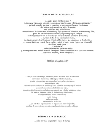 DESOLACIÓN EN LA CASA DE AIRE
¿ ... qué o quién derriba mi casa ?
¿ cómo este viento, este arrebato o temblor que todo lo asuela y hiela como por dentro ?
¿ qué está pasando, que toco el corazón y lo paro como si fuera un río sin calor
y las auroras sufren miedo no sólo a despuntar,
sino también a ser y a diluirse aun ?
... necesariamente he de entrar en mi laberinto y urgir y convocar mis luces, mis espantos y fríos,
pasar por los hondones del umbral que guardo y seguir y seguir,
hasta lograr volver con el bálsamo que alivie las hondas cicatrices de mi alma;
... ah, si un atisbo de luz cayera en mi mano,
ah, si pudiera crecerlo y llenar con él los terribles huecos que va dejando la desolación…
… porque si con una gota de lluvia pudiera redimir el mar y oírme y saber qué ocurre allí,
- donde no puedo entrar -
¿ no lo haría ?
¿ no incendiaría el sol que se me apaga,
y herido por vivir no pararía las horas y rompería los sellos terrestres de la vida hasta hallarla ?
... fuerzas de mi alma ¿ puedo romperlos ?
TIERRA ABANDONADA
... y no, ya nadie vendrá aquí, nadie más pasará las tardes al sol de los otoños
ni reparará el estropicio del tiempo y del silencio, nadie,
ni nadie recordará que ahí mismo, bajo los ciruelos y los sauces,
engendré a mi hijo;
... el viento pasará ululando en invierno, y hasta los lobos, las cornejas y las nieblas,
pasarán heridos de soledad e irán muy lejos,
pues temerán el encuentro con la inmensa angustia que exhalan las piedras rotas,
las puertas, los aleros caídos, la tierra hostil y abandonada;
nadie encontrará la huella del almendro,
nadie el mar,
nadie una senda,
nadie una cruz ni una luz;
... y si este daño ingente resulta en el pecho, sin más, irreparable,
una llaga de amor, atroz y revivida, empuña su dolor y arrasa las palabras.
SIEMPRE NIEVA EN SILENCIO
... están cayendo los primeros copos de nieve;
 