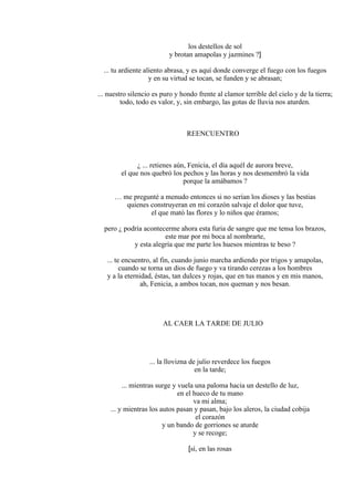 los destellos de sol
y brotan amapolas y jazmines ?]
... tu ardiente aliento abrasa, y es aquí donde converge el fuego con los fuegos
y en su virtud se tocan, se funden y se abrasan;
... nuestro silencio es puro y hondo frente al clamor terrible del cielo y de la tierra;
todo, todo es valor, y, sin embargo, las gotas de lluvia nos aturden.
REENCUENTRO
¿ ... retienes aún, Fenicia, el día aquél de aurora breve,
el que nos quebró los pechos y las horas y nos desmembró la vida
porque la amábamos ?
… me pregunté a menudo entonces si no serían los dioses y las bestias
quienes construyeran en mi corazón salvaje el dolor que tuve,
el que mató las flores y lo niños que éramos;
pero ¿ podría acontecerme ahora esta furia de sangre que me tensa los brazos,
este mar por mi boca al nombrarte,
y esta alegría que me parte los huesos mientras te beso ?
... te encuentro, al fin, cuando junio marcha ardiendo por trigos y amapolas,
cuando se torna un dios de fuego y va tirando cerezas a los hombres
y a la eternidad, éstas, tan dulces y rojas, que en tus manos y en mis manos,
ah, Fenicia, a ambos tocan, nos queman y nos besan.
AL CAER LA TARDE DE JULIO
... la llovizna de julio reverdece los fuegos
en la tarde;
... mientras surge y vuela una paloma hacia un destello de luz,
en el hueco de tu mano
va mi alma;
... y mientras los autos pasan y pasan, bajo los aleros, la ciudad cobija
el corazón
y un bando de gorriones se aturde
y se recoge;
[sí, en las rosas
 