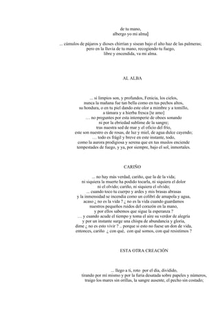 de tu mano,
albergo yo mi alma]
... cúmulos de pájaros y dioses chirrían y sisean bajo el alto haz de las palmeras;
pero en la lluvia de tu mano, recogiendo tu fuego,
libre y encendida, va mi alma.
AL ALBA
... si limpios son, y profundos, Fenicia, los cielos,
nunca la mañana fue tan bella como en tus pechos altos,
su hondura, o en tu piel dando este olor a mimbre y a tomillo,
a támara y a hierba fresca [te amo]
… no preguntes por esta intemperie de oboes sonando
ni por la ebriedad sublime de la sangre;
tras nuestra sed de mar y el oficio del frío,
este son nuestro es de rosas, de luz y miel, de agua dulce cayendo;
… todo es frágil y breve en este instante, todo,
como la aurora prodigiosa y serena que en tus muslos enciende
tempestades de fuego, y ya, por siempre, bajo el sol, inmortales.
CARIÑO
... no hay más verdad, cariño, que la de la vida;
ni siquiera la muerte ha podido tocarla, ni siquiera el dolor
ni el olvido; cariño, ni siquiera el olvido;
... cuando toco tu cuerpo y ardes y mis brasas abrasas
y la inmensidad se incendia como un colibrí de amapola y agua,
acaso ¿ no es la vida ? ¿ no es la vida cuando guardamos
nuestros pequeños ruidos del corazón en la mano,
y por ellos sabemos que sigue la esperanza ?
… y cuando acude el tiempo y toma el aire su verdor de alegría
y por un instante surge una chispa de abundancia y gloria,
dime ¿ no es esto vivir ? .. porque si esto no fuese un don de vida,
entonces, cariño ¿ con qué, con qué somos, con qué resistimos ?
ESTA OTRA CREACIÓN
... llego a ti, roto por el día, dividido,
tirando por mí mismo y por la furia desatada sobre papeles y números,
traigo los mares sin orillas, la sangre ausente, el pecho sin costado;
 