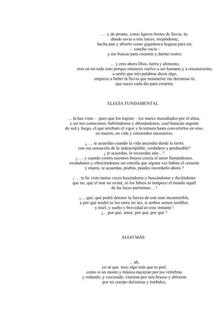 … y de pronto, como ligeros brotes de lluvia, tú,
dando savia a mis raíces, mojándome,
hecha pan y abierto como gigantesca hogaza para mí,
- concha vacía -
y me buscas para crearme y darme rostro;
… y eres ahora Dios, tierra y alimento,
eres en mí todo esto porque entonces vuelvo a ser humano y a reconocerme,
a sentir que mis palabras dicen algo,
empiezo a beber la lluvia que netamente me derramas tú,
que naces cada día para crearme.
ELEGÍA FUNDAMENTAL
... tú has visto – pues que los trajiste – los mares incendiados por el alma,
y así nos conocimos: bebiéndonos y abrasándonos, cual huracán urgente
de sed y fuego, el que arrebató el vigor y la ternura hasta convertirlos en sino,
en muerte, en vida y estruendos necesarios;
¿ … te acuerdas cuando la vida ascendía desde la tierra
con esa sensación de lo indescriptible, verdadero y perdurable?
¿ te acuerdas, lo recuerdas aún... ?
¿ … y cuando contra nuestros brazos crecía el amor llamándonos,
tocándonos y ofreciéndonos ser estrella que alguna vez habita el corazón
y muere, te acuerdas, podrás, puedes recordarlo ahora ?
¡ … te he visto tantas veces huyéndome y buscándome y diciéndome
que no, que el mar no existe, ni los labios ni tampoco el mundo aquél
de las luces purísimas… !
¡ ... qué, qué podrá detener la fuerza de este mar incontenible,
y por qué tendré tu luz entre mi luz, si ambos somos temblor,
y miel, y sueño y brevedad en este instante !
¿... por qué, amor, por qué, por qué ?
ALGO MÁS
... ah,
yo sé que toco algo más que tu piel;
como si un mosto y música nacieran por tus vértebras
y rodando, y creciendo, vinieran por mis brazos y abrieran
por mi cuerpo dulzainas y timbales;
 