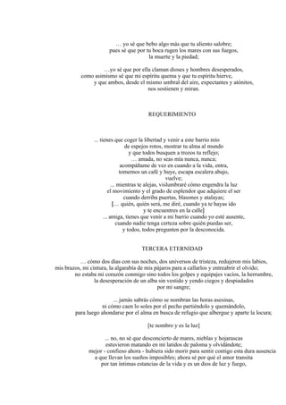 … yo sé que bebo algo más que tu aliento salobre;
pues sé que por tu boca rugen los mares con sus fuegos,
la muerte y la piedad;
…yo sé que por ella claman dioses y hombres desesperados,
como asimismo sé que mi espíritu quema y que tu espíritu hierve,
y que ambos, desde el mismo umbral del aire, expectantes y atónitos,
nos sostienen y miran.
REQUERIMIENTO
... tienes que coger la libertad y venir a este barrio mío
de espejos rotos, mostrar tu alma al mundo
y que todos busquen a trozos tu reflejo;
… amada, no seas mía nunca, nunca;
acompáñame de vez en cuando a la vida, entra,
tomemos un café y huye, escapa escalera abajo,
vuelve;
... mientras te alejas, vislumbraré cómo engendra la luz
el movimiento y el grado de esplendor que adquiere el ser
cuando derriba puertas, blasones y atalayas;
[… quién, quién será, me diré, cuando ya te hayas ido
y te encuentres en la calle]
... amiga, tienes que venir a mi barrio cuando yo esté ausente,
cuando nadie tenga certeza sobre quién puedas ser,
y todos, todos pregunten por la desconocida.
TERCERA ETERNIDAD
… cómo dos días con sus noches, dos universos de tristeza, redujeron mis labios,
mis brazos, mi cintura, la algarabía de mis pájaros para a callarlos y entreabrir el olvido;
no estaba mi corazón conmigo sino todos los golpes y equipajes vacíos, la herrumbre,
la desesperación de un alba sin vestido y yendo ciegos y despiadados
por mi sangre;
... jamás sabrás cómo se nombran las horas asesinas,
ni cómo caen lo soles por el pecho partiéndolo y quemándolo,
para luego ahondarse por el alma en busca de refugio que albergue y aparte la locura;
[te nombro y es la luz]
... no, no sé que desconcierto de mares, nieblas y hojarascas
estuvieron matando en mí latidos de paloma y olvidándote;
mejor - confieso ahora - hubiera sido morir para sentir contigo esta dura ausencia
a que llevan los sueños imposibles; ahora sé por qué el amor transita
por tan íntimas estancias de la vida y es un dios de luz y fuego,
 