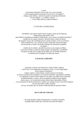 y verlo,
este misterio inherente a la luz, que vive y que consuela,
¿ será la pequeña gloria que presta el sol al ser y a la mañana ?
... aunque, para saberlo ¿ servirá de ayuda la consciente afirmación
de este milagro ? ¿ y callarlo, serviría… ?
¡… en las lindes del ser es tanta la belleza !
LA PAZ DE LAS HIGUERAS
... prendedme, que quiero reposar junto al agua y la paz de las higueras,
donde quiero estar toda la vida;
pues hallar la claridad de la mañana y bebérnosla ¿ no es, acaso, la ambición del alma ?
... hombre de mi cuerpo, mírame y sálvame frente a todos los dioses
de la greda, los que aún confunden por mi cuerpo el placer, la luz y la ternura;
lucha, hombre mío, ven y sácame de aquí, arráncame esta paz del agua
que me prende y retiene; no puedo arriesgar este momento y perderlo,
no puedo;
… hombre de mi anhelo y desolación, entra en mis campos de Marte
y, por entre tiempos y gotas de sangre antigua, encuéntrame y arrebátame
de quien soy aún; ah, no dudes en mí duda; eres mi hombre de honor;
no adormezcas mi párpado, no dejes que muera.
CÁLMATE, CORAZÓN
... paciencia, corazón, tan intenso has vivido el dolor, cálmate;
… mira la luz, no se impacienta, ni tampoco el mar, y el aire llega limpio
de los montes al atardecer;
respira, respira y siente hondo, corazón; piensa en tu fuerza,
en cómo el mundo te ha increpado y en cómo has luchado y aguantado el combate;
… es verdad que el dolor se hace ingente en las urbes, que surge como esclavitud
de hiedra humana y excita y sacia con pasión la mugres de las sangres;
quieto, pues, y no te apresures porque ambos hemos aprendido a llorar;
… nos toca preservar ahora la paciencia y aceptar con sosiego el nuevo trino de los pájaros,
ah, nos toca sentir y saber, corazón;
por eso, recuerdas, por eso hemos estado huyendo de quienes éramos.
DE UN DÍA DE VERANO
... mi amigo lloraba, lloraba amargamente y no podía consolarlo;
[siempre había creído que su desván era un desván repleto
 