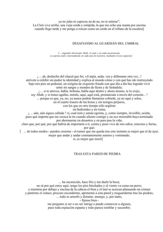 ya no jalas ni capiscas na de na, no te enteras”;
La Cloti vive arriba, una vieja sorda y estúpida, la que me echa una manta por encima
cuando llego tarde y me pongo a roncar como un cerdo en el rellano de la escalera]
DESAFIANDO AL GUARDIÁN DEL UMBRAL
[… engendro del propio Ahab; el cual, y en cada encarnación,
se expresa sutil e internamente en cada uno de nosotros, mediante el sexo opuesto]
¡ ... ah, deshecho del chacal que fui, vil arpía, anda, ven y difámame otra vez...!
atrévete a exhibir sin pudor tu identidad y explica al mundo cómo y con qué has ido instruyendo
bajo mis pies un pedestal, un estigma de exquisito fraude con que día a día has logrado vivir
entre mi sangre y mundos de fiesta y de farándula;
¡ ... si te atreves, habla, bribona, habla aquí dentro y ahora mismo, te lo exijo;
soy Ahab, y si tienes agallas, míralo, aquí, aquí está, pronúnciate a través del corazón... !
... porque es que, ya, no, ya nunca podrás llamarme cobarde, ya no aquí y solos,
en el cuarto trasero de las horas y sin testigos perjuros,
con los que en otro tiempo sólo argüiste
mi hediondez y mi ruina;
¿ ... aún, aún sigues callada ? sí, cual ruin y astuta egoísta, y, como siempre, invisible, oculta,
pues qué importa que me crezca la ira cuando aliento contigo y un eco miserable haya terminado
por ahormarme en desastres y en puro pus la vida;
claro que, por qué, por qué habría de importarte a ti, costra y poso vivo de mis odios, rencores y furias,
por qué;
 ... de todos modos - pueden creerme - el rumor que me queda tras este instante es mejor que el de ayer,
mejor que andar y andar constantemente sumiso y vomitando,
sí, es mejor que morir
TRAS ESTA PARED DE PIEDRA
... ha oscurecido, hace frío y me duele la boca;
no sé por qué estoy aquí, tengo los pies hinchados y el viento va como un perro;
y mientras por debajo y encima de la cabeza el bien y el mal se acercan planeando un crimen
y partirme el cráneo, procuro esconderme, apretarme a esta pared y resguardarme tras las piedras;
... todo es amorfo y distante, amargo, y, por tanto,
- fíjense bien -
me pregunto si ser o no ser intriga o puede conmover a alguien,
pues toda expiación espanta y todo parece temblar y sucumbir;
 