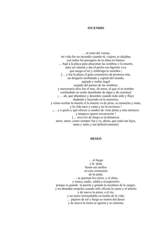 INCENDIO
… al cénit del verano
mi vida fue un incendio cuando tú, viajera, te alejabas
con todos los presagios de tu alma en llamas;
… bajé a la playa para ahuyentar las sombras y la muerte,
para ser natural y dar al pecho esa lágrima viva
que anega el ser y embriaga lo sentidos ;
[… y fue la playa el gran cementerio de promesa rota,
un desgarro arrebatado y capital del mundo,
agitado y turbio ángel
surgido del pasmo de las sombras;
y mercenario dios fue el mar, oh amor, al que oí tu nombre
confundido en sordo deambular de algas y de conchas]
¡ … ah, qué abandono y desorden cuando todo arde y fluye
dudando y huyendo en la memoria;
y cómo ocultar la muerte si la muerte va de prisa, se ensancha y mata,
y la vida nace y canta y no la reconoce !
¡… y a quién y qué ofrecer a cambio de verte plena y mía entonces
y tampoco querer reconocerte !
[… arco iris de fuego es la distancia;
amor, amor, como siempre fue y es, ahora, que estás tan lejos,
tanto y tanto y tan definitivamente]
DESEO
… el fuego
y la plata
besan sus anillos
en esta ceremonia
de la tarde;
… se queman los cirios, y el alma,
y nunca, nadie, saldrá a recuperarlos
porque es grande la pasión y grande la incultura de la sangre,
y no abundan oropeles cuando sólo ofician la carne y el aliento
y de nuevo la arena, o el río,
y un muro irremediable en medio de la vida;
… pájaros de sal y fuego se nutren del deseo
y de nuevo la tierra se agrieta y se calienta;
 