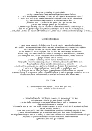 ésa sí que ya no pispa ni..., mía, míala;
- ¡ hoztias..., cómo llueve ! esta noche debieras darme cama, Calines;
- ¡ … si la tengo llena de goterones, va como una joía chorrera, y además con gatos...!
- ... coño, pero tendrás una gota de esa mierdita de chincle que te das por las mañanas;
- ¿ y pa qué quieres una gotina de na, si vamos a casa del Tuli... ?
- ¿ a casa del Tuli... ? Calines, no me apures ¿ eh ? que tal como está,
¿ es que antes de llegar queréis que casque el Oli... ?
... si, además, tú ya eres muy viejo, un viejorro, un carrozotón de marca y ya no estás pa na...
- ... pues por eso, por eso tengo unas gotinas del amargoso ése en casa, pa´ poder enquillar ...
- ... anda, anda, Ca´litos, que eres un cabrotonón del todo, anda, tira pa´lante o aquí mismo te rompo la crisma...
NOCHES DE BILBAO
... a altas horas, las noches de Bilbao están llenas de zombis y vampiros hambrientos,
por avenidas y alamedas marchan con la boca abierta buscando sangre fresca de trasnochadores;
tan es así que, mirando con empeño, puede vérseles venir hacia Bilbao
por los linderos del aire, o en grupos, o en fila india por los arcenes de las carreteras;
... a altas, a muy altas horas de la noche, Bilbao es un campo de batalla desierto y humeante,
y de madrugada, unos y otros, los supervivientes retornan a sus casas y nadie los saluda
porque nadie les teme ni conoce;
... y ambos, vampiros y zombis, me han mordido muchas veces;
tengo ya las venas muy delgadas y pálidas, y, al tocarme, sé que alrededor de los ojos,
desde hace tiempo, tengo clavados círculos azules de la muerte;
... siento un frío enorme, así que ¿ qué mirar desde él, qué desde un dolor que disuelve los huesos
y me torna la vida en sueño oscuro y aire viciado, en levedad y en nada ?
... he de aceptar que me fallen las fuerzas y vayan desapareciéndome hasta que me mate
la consunción que llevo; aunque si pudiera echar el frío afuera, si pudiera acurrucarme siquiera un poco,
si pudiera quedarme un instante quietecito al sol, un instante sólo, sólo un poco...
SOLEDAD
[… y enseguida una voz íntima pregunta: “Pero tú, Ahab, quién eres…”;
y riéndose y mofándose se aleja y desaparece]
... y con el puño en alto y por delante pregunto por qué, por qué y por qué,
pero nada cruje o chirría, no, nada ni nadie responde;
... no hay duda: cuando esto ocurre estoy bajo un silencio total, ni siquiera me oigo
el pensamiento pensar, ni siquiera;
todo se calla, todo se para y me olvida porque me muero; sí, tengo la intuición, la seguridad profunda
de que me estoy muriendo;
... desde hace meses parece como si no tuviera fuerza, me entran temblores y congojas de niño,
y nadie, nadie debiera saber que de un tiempo a esta parte lloro, nadie; qué ignominia;
me despierto a cualquier hora de la noche y es como si me volviera loco: abro desmesuradamente los ojos
porque no sé quién soy ni tampoco recuerdo mi nombre, no recuerdo nada;
[¡ Dios mío, Dios mío, qué soledad !]
 