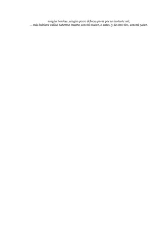 ningún hombre, ningún perro debiera pasar por un instante así;
... más hubiera valido haberme muerto con mi madre, o antes, y de otro tiro, con mi padre.
 