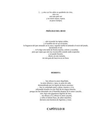 [… y otra vez los odres se quedarán sin vino,
otra vez,
una más para ser
y no morir nunca, nunca,
en poco tiempo]
PRÓLOGO DEL BESO
… aún recuerdo las tapias caídas,
y el temblor de mi ser al tocarte,
la fragancia del pan amasado en la casa y aquella niebla levantando el rocío del prado,
declarando el sol;
… te lo digo esta tarde de bruma marina, celeste y escarlata,
para que sepas que aún soy reconocible cuando nada sospechas
y no puedo besarte;
… ahora, en este instante,
sin una gota de lascivia en mi boca.
DERROTA
… hoy abrazo tu amor degollado,
tu amor abierto a tajos, tu amor de caña
desmembrado por mi legión de hoces asesinas;
… hoy te contemplo pura y plena, muerta y viva,
rebosando triunfos en este final de mi trágica derrota;
porque me has derrotado con el humilde despojo de tu amor vencido,
roto, bajo esta gigantesca lágrima de luto;
… me abrazo a ti y abrazo tu amor yacente,
y sobre el último beso, de sabor marchito,
derramo esta herencia de lágrimas y rosas.
CAPÍTULO II
 