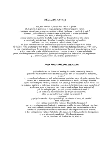 ESPADAS DE JUSTICIA
… más, más alta que la justicia más alta es la gracia;
ah, la gracia, la que nunca es ciega, porque ¿ podrían ser cegueras ciertas,
- pues que para algunos lo son - arrepentirse, restituir y reformar el rumbo de la vida ?
… entonces ¿ qué exclamaréis cuando invoque y pida juntos el perdón y el olvido,
decidme, qué diréis, a dónde podréis huir ?
porque tendréis una memoria desolada, sí, pero el olvido de que hablo no sólo limpia
y comprende, también lava y dignifica el corazón, ¿ cómo si no los hombres
podrían reconocerse y ampararse en los hombres, cómo ?
… así, pues, oh dones naturales, humanas luces que eleváis la razón al hogar de los dioses,
enseñadnos cómo aprehender y traer de allí [de donde nuestras vidas beben] ese aliento de poder y aire,
ese chip celestial, canto que llevamos dentro y que va derramando lluvias de amor, de fuerza y gloria;
… y si ya conocéis la gracia, salid al nuevo tiempo y, raudos, invocad el perdón y el olvido;
puros, nunca exigen la ablación del pasado, pero algún día os parecerán imperfectos y os preguntareis:
¿ … entonces, qué pedimos allí, quiénes, quiénes éramos ?
PARA NOSOTROS, LOS AFLIGIDOS
… puede el dolor ser tan denso, tan hondo y devastador, tan tenaz y abrasivo,
que quizás no encuentres nunca palabras de justicia para las crudas heridas de tu alma,
¿ o sí…?
[… es cuando sabe el cuerpo a hiel, a abatimiento e inusitada tristeza y lejanía, a soledad dura,
cuando por la mente suena a muerte y a murmullo ronco, a daño y a tiempo detenido;
ocurre cuando respirar oprime y asimismo oler, y toser, y hasta mover las manos porque todo
se ha puesto a gritar y se ha tornado angustia y congoja, y duele sin mesura porque una asfixia cru
y galopante acosa la conciencia para cercarla, mirárnosla de frente y destruirla]
… ¡ ah, lucha impía ! pero ¿ por qué, por qué habríamos de morir ?
¿ tan esclavos e indolentes somos del dragón de los cuerpos,
éstos, los que instruyen y vomitan pus y sombra ?
… por tanto:
¿ qué poder extraño - digo - podrá dirigir las velas de tu barco, eh, capitán ?
- dime, contéstame -
pues ¿ dónde sucumbiste o en manos de quién las has dejado ?
pues si es preciso despierta, levántate y no des por perdida, ah, nunca, la luz de este viaje;
pero, antes, deberás detenerte y escuchar atento, ya que bajo profundas olas de dolor
deberás oír y comprender las críticas más duras de estos implacables dioses nuestros,
el dios Conocimiento y el dios Sabiduría, a los cuales, no obstante, sin luz no distinguimos;
… y, si así cumples, ecuánime y libre llegarás a puerto;
… no me escuches a mí, de ellos son las palabras.
 
