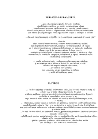 DE LLANTO O DE LA MUERTE
… por estancias de hospitales lloran los hombres,
y también recogiendo en los montes excrementos de cabras,
y cuando matan, y cuando recolectan arroz, y también cuando mueren;
cuando está a punto de amanecer, si pusiésemos atención, el llanto es estremecedor;
y en íntimas piezas palaciegas, como algo añadido, a veces la amargura es infinita;
… he aquí, pues, la pregunta inviolable: ¿ y el corazón qué es, para qué sirve, qué vale ?
… silencio;
habrá silencio durante muchas y siempre demasiadas tardes y noches,
pues mientras los hombres lloran, inmensas supernovas estallan allí y aquí,
en el mismo instante en que están pasando los trenes, los metros, los autobuses
y la caravana de los que van o vienen de llorar o morir;
… cualquier portada o figurín es rostro o cuerpo de hombre, el nuestro, su efigie
multiplicada, su afirmación y negación, el esplendor, el reposo y modo de evadir
así el llanto y así la muerte;
… pasaba un hombre/mujer con la razón en las manos, escrutándola,
y, sin saber qué hacer, vi que se detenía del otro lado de la calle,
mirando con angustia en todas direcciones;
… yo también lloré y me fui;
eran justamente las seis en punto de la mañana;
… y allí, allí estábamos todos.
EL PRECIO
… ser mío, rebélate y ayúdame a construir mis almas, que necesito obtener la flor y luz
del aire y de la tierra, y la de la pasión [la del agua]
ayúdame, ayúdame a expresar en esta hora ingente la determinación sublime de morir
cual si fuese un verdadero héroe, pues no lo soy;
tengo huesos de arena blanda, los sentidos me hieren y la inteligencia se engríe en mí,
se hincha;
… esta mañana, cuando todavía el cielo sólo era germen de alabastro y sombra en los cristales,
cuando llamó el reloj de la vida y tuve que decidir si sí o si no frente al grito de ahí afuera,
supe que tendría que luchar contra la desesperación y esta debilidad que tanto asusta en las densas
y terribles horas;
… de ello, ser mío, más de una vez hemos hablado, pero nunca fue tan tarda y ronca la conciencia
en acudir y responder;
probablemente también tema a la muerte, o tal vez sienta el temblor que la incertidumbre inflige
al ceder al fin y dar paso fiel las certezas;
… por eso ayúdame, ayúdame a afrontar este severo e irreductible precio
que hoy exige la dura lucha de la resurrección.
 