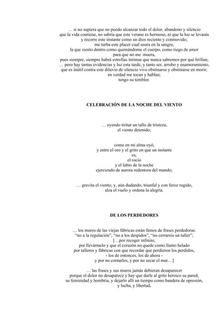 … si no supiera que no puedo alcanzar todo el dolor, abandono y silencio
que la vida contiene, no sabría que este verano es hermoso, ni que la luz se levanta
y recorre este instante como un dios reciente y conmovido;
me turba este placer cual usura en la sangre,
la que siento dentro como quemándome el cuerpo, como riego de amor
para que no me muera,
pues siempre, siempre habrá estrellas íntimas que nunca sabremos por qué brillan;
… pero hay tantas evidencias y luz esta tarde, y tanto ser, arrobo y enamoramiento,
que es inútil contra este diluvio de silencio vivo obstinarse y obstinarse en morir;
en verdad me tocan y hablan;
tengo su temblor.
CELEBRACIÓN DE LA NOCHE DEL VIENTO
… oyendo tiritar un tallo de tristeza,
el viento detenido;
como en mi alma oyó,
y entre el oro y el grito en que un instante
es,
el rocío
y el labio de la noche
ejerciendo de aurora redentora del mundo;
… gravita el viento, y, aún dudando, triunfal y con feroz rugido,
alza el vuelo y ordena la alegría.
DE LOS PERDEDORES
… los muros de las viejas fábricas están llenos de frases perdedoras:
“no a la regulación”, “no a los despidos”, “no cerrareis un taller”;
[…por recoger infinito,
por llevármelo y que el corazón no quede como llanto helado
por talleres y fábricas con que recordar que perdieron los perdidos,
- los de entonces, los de ahora -
y por no contarlos, y por no secar el mar…]
… las frases y sus muros jamás debieran desaparecer
porque el dolor no desaparece y hay que darle al grito heroico su pared,
su feminidad y hombría, y dejarlo allí un tiempo como bandera de opresión,
y lucha, y libertad,
 