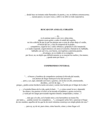 … desde hace un instante están llamando a la puerta, y no, no debiera estremecerme;
… suenan pasos y se oyen voces, y abrir o no abrir es todo expectativa.
BUSCAD CON ANSIA EL CORAZÓN
… ay,
si al caminar junto a esta voz y alma mías,
alguien oyera gemir y arder el candil del espíritu,
no iría a abrirle de par en par las puertas aun a costa de echar abajo el verdín,
el brocal del ser, y este fin temporal de la piedra…
… compañeros, coged la luz y salid, rebelaos y golpead el cielo inmaterial,
y si nadie responde, coged entonces con ansia el corazón y llamad en él, habladle,
habladle con sed viva, con fuerza, con legítima y purísima pasión;
… oh amigos, no os rindáis ni os resignéis;
por favor, no, no dejéis que definitivamente se os mueran los sueños y las manos;
¡ queda tanto por hacer… !
COMPROMISO UNIVERSAL
“… si brazos y hombros de compañeros sostienen la bóveda del mundo,
con átomos de fuego instruyen la luz del universo”;
… pero, y yo, aquí, atareado con toses y guerras, con la hoz en alto, amenazando,
decidme ¿ serviré de algo… ?
porque ¿ podría serme herida la razón con amor y serme éste herido por el fulgor de la idea ?
¿ … y la piedra blanca de la vida, quién la hará… ? ¿ y cómo curaré la tos y depondré
las armas y las guerras si la hoz se ha trocado en palabras y gestos excesivos
y vuela por mi sangre provocando ingentes dramas, tempestades y ruinas…?
…más que a lo alto, en lo hondo miro y mis herrumbres no tienen fin;
por tanto ¿… podrán resistir los compañeros… ? ¿ conseguiré serles fiel y autorizar el fuego
de mis mundos, aquellos de los que he de morir mientras construyo un simple pétalo de rosa ?
… pero ay, ay de mí, pues cómo, cómo hacerlo, cómo y cómo llegar a él.
 
