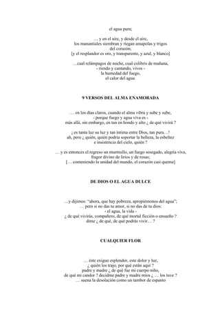 el agua pura;
… y en el aire, y desde el aire,
los manantiales siembran y riegan amapolas y trigos
del corazón;
[y el resplandor es oro, y transparente, y azul, y blanco]
…cual relámpagos de noche, cual colibrís de mañana,
- riendo y cantando, vivos -
la humedad del fuego,
el calor del agua.
9 VERSOS DEL ALMA ENAMORADA
… en los días claros, cuando el alma vibra y sube y sube,
- porque fuego y agua viva es -
más allá, sin embargo, en tan en hondo y alto ¿ de qué vivirá ?
¡ es tanta luz su luz y tan íntima entre Dios, tan pura…!
ah, pero ¿ quién, quién podría soportar la belleza, la esbeltez
e insistencia del cielo, quién ?
… y es entonces el regreso un murmullo, un fuego sosegado, alegría viva,
fragor divino de lirios y de rosas;
[… conteniendo la unidad del mundo, el corazón casi quema]
DE DIOS O EL AGUA DULCE
…y dijimos: “ahora, que hay pobreza, apropiémonos del agua”;
… pero si no das tu amor, si no das de tu dios:
- el agua, la vida -
¿ de qué vivirás, compañero, de qué mortal ficción o ensueño ?
dime ¿ de qué, de qué podrás vivir… ?
CUALQUIER FLOR
… éste exiguo esplendor, este dolor y luz,
¿ quién los trajo, por qué están aquí ?
padre y madre ¿ de qué fue mi cuerpo niño,
de qué mi candor ? decidme padre y madre míos ¿ … los tuve ?
… suena la desolación como un tambor de espanto
 