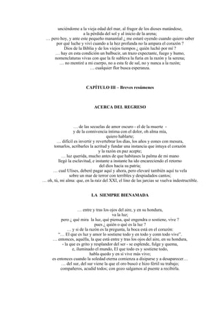 unciéndome a la vieja edad del mar, al fragor de los dioses matándose,
a la pérdida del sol y al inicio de la arena;
… pero hoy, y ante este pequeño manantial ¿ me estaré oyendo cuando quiero saber
por qué luche y viví cuando a la hez profunda no la ampara el corazón ?
Dios de la Biblia y de los viejos tiempos ¿ quién luchó por mí ?
… hay en esta condición un balbucir, un trazo expectante, fuego y humo,
nomenclaturas vivas con que la fe subleva la furia en la razón y la serena;
… no mentiré a mi cuerpo, no a esta fe de sal, no y nunca a la razón;
… cualquier flor busca esperanza.
CAPÍTULO III – Breves resúmenes
ACERCA DEL REGRESO
… de las secuelas de amor oscuro - el de la muerte -
y de la connivencia íntima con el dolor, oh alma mía,
quiero hablarte;
… difícil es invertir y revertebrar los días, los años y eones con mesura,
tomarlos, acribarles la acritud y fundar una instancia que intuya el corazón
y la razón en paz acepte;
… luz querida, mucho antes de que habitases la palma de mi mano
llegó la esclavitud, e instante a instante ha ido encareciendo el retorno
del dios hacia su patria;
… cual Ulises, deberé pagar aquí y ahora, pero elevaré también aquí tu vela
sobre un mar de terror con terribles y despiadados cantos;
… oh, tú, mi alma: que, en la raíz del XXI, el lino de las jarcias se vuelva indestructible.
LA SIEMPRE BIENAMADA
… entre y tras los ojos del aire, y en su hondura,
va la luz;
pero ¿ qué mira la luz, qué piensa, qué engendra o sostiene, vive ?
pues ¿ quién o qué es la luz ?
… y si de la razón es la pregunta, la boca está en el corazón:
“… El que es luz y amor lo sostiene todo y en todo y conn todo vive”.
… entonces, aquélla, la que está entre y tras los ojos del aire, en su hondura,
- la que es grito y resplandor del ser - se esplende, fulge y quema,
e, iluminado el mundo, El que todo es y sostiene todo,
habla quedo y en sí vive más vivo;
es entonces cuando la soledad eterna comienza a disiparse y a desaparecer…
… del sur, del sur viene la que el oro buscó e hizo fértil su trabajo;
compañeros, acudid todos; con gozo salgamos al puente a recibirla.
 