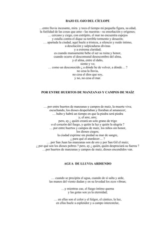 BAJO EL OJO DEL CÍCLOPE
…entre lluvia incesante, mira y toca el tiempo mi pequeña figura, su edad,
la futilidad de las cosas que amo - las nuestras - su ensoñación y orígenes;
… cercano y ciego, con estrépito, el mar no encuentra espejos
y estalla contra el dique su terrible tormento y desazón;
… apartada la ciudad, aquí huele a tristeza, a silencio y ruido íntimo,
a desolación y salpicaduras divinas
y a extrema claridad;
es cuando mansamente bebe el ser su ruina y honor,
cuando ocurre el descomunal desescombre del alma,
y el alma, entre el daño,
siente y ve;
… como un desconocido ¿ a dónde he de volver, a dónde… ?
no cesa la lluvia,
no cesa el dios que soy,
y no, no cesa el mar.
POR ENTRE HUERTOS DE MANZANAS Y CAMPOS DE MAÍZ
… por entre huertos de manzanas y campos de maíz, la muerte viva;
escuchando, los dioses despertaban y lloraban al amanecer;
… hubo y habrá un tiempo en que la piedra será piedra
y, el aire, aire;
pero, ay ¿ quién creará un solo grano de trigo
o el corazón del fuego, y quién la luz y quién la alegría ?
… por entre huertos y campos de maíz, los niños sin honor,
los dioses ciegos;
la ciudad exprime sin piedad su mar de sangre,
¿ para qué el atardecer… ?
… por San Juan las manzanas son de oro y por San Gil el maíz;
¿ por qué son los dioses pobres ? pero, ay ¿ quién, quién despreciará su fuerza ?
…por huertos de manzanas y campos de maíz, dioses encendidos van.
AGUA DE LLUVIA ARDIENDO
… cuando se precipita el agua, cuando de sí salta y arde,
las manos del viento dudan y en su levedad los ecos vibran;
…y mientras cae, el fuego íntimo quema
y las gotas son ya la eternidad;
… en ellas son el color y el fulgor, el cántico, la luz,
en ellas huele a esplendor y a campo interestelar,
 