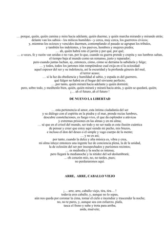 … porque, quién, quién camina y mira hacia adelante, quién duerme, y quién marcha mirando y mirando atrás;
delante van los sabios - los míticos humildes - y cerca, muy cerca, los guerreros cívicos;
y, mientras los ociosos y vencidos duermen, contemplando el pasado se agrupan los tribales,
y también los indolentes, y los pasivos, hombres y mujeres piedra;
… ah, quién habrá roto el jarrón y por qué, por qué;
… a veces, fe y razón van unidas o no van, por lo que, cuando su guerra prende y crepita y sus lumbres saltan,
el tiempo baja al mundo como un remanso, justo y reparador;
pero cuando juntas luchan, ay, entonces, cómo, cómo se derrama la sabiduría y fulge;
… y todos, todos los jarrones irán rompiéndose cual exija en sí la ociosidad:
aquel espesor del ser y su indolencia, así la oscuridad y la profunda génesis del mal,
el terror acaso;
… si la luz da obediencia y humildad al sabio, y espada es del guerrero,
qué fulgor no habrá en el hogar del sirviente perfecto;
… por tanto, quién mirará hacia adelante y quién dormirá;
pero, sobre todo, y medítenlo bien, quién, quién mirará y mirará hacia atrás, y quién se quedará, quién;
¡… ah el futuro, ah el futuro !
DE NUEVO LA LIBERTAD
… esta pertenencia al amor, esta íntima ciudadanía del ser
y su diálogo con el espíritu en la piedra y el mar, prende recias lumbres,
descubre constelaciones, es fuego vivo, el que da esplendor a atávicas
y extremas prisiones en las almas y en mi alma;
… sé que en el crisol del mundo, ser todo y no ser nada es esta ilusión cuántica
de pensar y creer que estoy aquí siendo mi pecho, mis brazos,
e incluso el don del deseo o el simple y vago cuerpo de la mente;
… y no es así;
por tanto, cuando la dulce y alta música es, vibra y crea,
mi alma intuye entonces una ingente luz de conciencia plena, la de la unidad,
la de eclosión del ser por insospechados y purísimos recintos;
… es mediodía y la noche es intensa;
pero llegará la medianoche y la nitidez del sol deslumbrará;
... oh corazón mío, no, no tardes, pues;
no perduraremos aquí.
ARRE, ARRE, CABALLO VIEJO
¡… arre, arre, caballo viejo, tira, tira… !
todavía eres caballo, y, aunque no lo sepas,
aún nos queda por coronar la cima, tomar el cielo e incendiar y trascender la noche;
no, no te pares, y, aunque sea con esfuerzo, piafa,
tasca el freno y sube y trota para arriba;
anda, muévete;
 