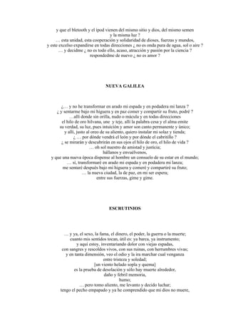 y que el bletooth y el ípod vienen del mismo sitio y dios, del mismo semen
y la misma luz ?
… esta unidad, esta cooperación y solidaridad de dioses, fuerzas y mundos,
y este excelso expandirse en todas direcciones ¿ no es onda pura de agua, sol o aire ?
… y decidme ¿ no es todo ello, acaso, atracción y pasión por la ciencia ?
respondedme de nuevo ¿ no es amor ?
NUEVA GALILEA
¿… y no he transformar en arado mi espada y en podadera mi lanza ?
¿ y sentarme bajo mi higuera y en paz comer y compartir su fruto, podré ?
…allí donde sin orilla, nudo o mácula y en todas direcciones
el hilo de oro hilvana, une y teje, allí la palabra cesa y el alma emite
su verdad, su luz, pues intuición y amor son canto permanente y único;
y allí, justo al oreo de su aliento, quiero instalar mi solaz y tienda;
¿ … por dónde vendrá el león y por dónde el cabritillo ?
¿ se mirarán y descubrirán en sus ojos el hilo de oro, el hilo de vida ?
… oh sol nuestro de amistad y justicia;
hállanos y envuélvenos,
y que una nueva época dispense al hombre un consuelo de su estar en el mundo;
… sí, transformaré en arado mi espada y en podadera mi lanza;
me sentaré después bajo mi higuera y comeré y compartiré su fruto;
… la nueva ciudad, la de paz, en mi ser espera;
entre sus fuerzas, gime y gime.
ESCRUTINIOS
… y ya, el sexo, la fama, el dinero, el poder, la guerra o la muerte;
cuanto mis sentidos tocan, útil es: ya barca, ya instrumento;
y aquí estoy, inventariando dolor con viejas espadas,
con sangres y rescoldos vivos, con sus ruinas, con herrumbres vivas;
y en tanta dimensión, veo el odio y la ira marchar cual venganza
entre tristeza y soledad;
[un viento helado sopla y quema]
es la prueba de desolación y sólo hay muerte alrededor,
daño y febril memoria,
humo;
… pero tomo aliento, me levanto y decido luchar;
tengo el pecho empapado y ya he comprendido que mi dios no muere,
 