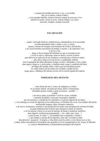 y aunque he perdido guerreros, y ley, y oscuridad,
ello, en sí mismo, calma el dolor;
…y tras grandes batallas, íntimos rumores surgen de actos por vivir:
enterrar la noche, cruzar la selva, instruir trabajo, ver, toser:
resucitar, siempre, siempre resucitar.
ENCARNACIÓN
… quién, volviendo desde la verdad eterna y adentrándose en la oscuridad,
no debe aprenderlo todo: a andar, a oír y a pecar;
pasan y suenan los tiempos cual instantes de olvido y desolación,
y así sucesivamente cual aliento de trabajo y muerte, y de esperanza viva,
y de luz y luz;
… fuego y lluvia manan del hontanar en que se incendia el ser,
y el ser se mira y sobrecoge, toma su lanza y recorre el dolor
para abrevar en cada uno de sus senderos y estremecerse y llorar en todos;
… alta, alta y larga es la ruta de luz, y espléndida, infinita,
pero el guardián del dolor detentará siempre su chic e identidad y verá y sabrá,
pues agua y fuego es, y norte polar, y también señal, sesgo y condición del dios;
… ah fulgor del mundo, dime y dinos que la oscuridad encierra
los sellos futuros de las almas con su hálito o poder de luz;
surge, pues, y háblanos del aliento invicto, de la crucial espada del espíritu.
FISIOLOGÍA DEL SILENCIO
… entre furias de mar y viento, de máquinas y coches,
en su matriz sideral, envuelto por tierra, dolor y firmamento,
el hombre piensa, estudia y grita al cosmos: ¡ eeehhh…!
y nada;
y las naves giran, se pierden o vuelven vacías, calladas;
a menudo aturdidas y rotas por sus propios empeños,
por el cansancio y soledad de los materiales o el grosor ingente de los datos;
… y sin embargo no cesan las lágrimas ni las ambiciones y el hombre trae su fe a los templos del pecho
instruyendo lenguas, ideas, formatos, números,
y de nuevo, lentamente, retornan a caer protocolos de poder cual mariposas de extrema levedad;
… en jerga tridimensional refieren que entregar la mente al corazón
y oír su música y llorar es un acto de derrota, de huida y deshonor científico;
pero algunos concluyeron preguntando : ¿ los oídos, qué oyen…?
¿ oyen al mar, al viento ? ¿ en realidad oyen a máquinas y coches ?
… y por debajo y encima de las lágrimas, más aún, viviendo en ellas,
descubrieron - aseguran - la alegría, y más dentro aún los cielos y a los dioses con su luz;
y todos, todos coincidieron al incardinar este episodio en el ser inaugurando el ser, la paz, la libertad;
y, a mayor abundamiento, lo denominaron prodigios del silencio.
 