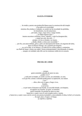 ELEGÍA INTERIOR
… he traído y puesto una piedrecilla blanca para la construcción del templo
y ha caído en la oscuridad;
mientras iba yéndose y rodando, su sonido me ha recordado las pérdidas,
los desalientos, las devastaciones;
… por tanto, ciego, ciego estoy y tengo miedo;
¿ no habrá alguien aquí ?
intento encontrar columnas, frisos, cúpulas, y todo ha desaparecido;
¿ estaré tan solo, tan solo…?
porque si la luz es honda y no muere,
¿ dónde, dónde y cómo yace escondida ?
… por fin, con ansia infinita, grito y grito con desesperación frente a la angustia del alma,
pero el silencio emerge, cae y penetra por doquier;
… ya, en la calle, el sol abrasa y el ruido de los coches golpea y contamina;
sus flash de fuego y humo son edad y forma reinterpretando y proclamando el mundo;
… aunque, en realidad, todo ello son los inmensos ruidos de mi corazón.
PRUEBA DE AMOR
… porque,
quien sometido a prueba de amor no ame,
¿ podrá vivir ?
¿ cuál será su templo, su coche o avión, sus amistades, su casa,
o en qué flor, aroma o talismán podrá poner su aspiración, sus manos
y ser ?
… altos, altos son el agua y fuego vivos,
hondos,
y así la luz;
… es por tanto el desamor una herida, un rescoldo helado, un témpano,
un agujero en el pecho, un grito, su tomento;
quien sometido a la prueba de amor no ame,
hasta tres y cuatro veces le será exigida razón y cuenta,
y hasta tres y cuatro veces oirá la voz de este poema tocándole y atravesándole el alma, la hiel y el corazón;
… he aquí, pues, el agua y el fuego;
[y espíritu y espíritu]
 