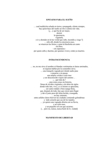 EPITAFIO PARA EL SUEÑO
… cual maldición echada en tierra y propagada, silente siempre,
hay quien hace del sueño un rito o cántico de vida;
[¿…y qué ha de ser mejor,
dormir
la ignorancia,
vegetarla,
o ir y ahondar en la luz vestal que sube, incendia y ciega ?]
… sólo allí, donde la conciencia yace,
se retuercen las furias y canta la blasfemia un canto
sin Dios,
- sin esperanza -
por quien calla y duerme, por quienes viven y están ya muertos.
INTRANSCENDENCIA
… no, no me sirve el nombre ni blandas vestimentas ni duras amistades,
ni siquiera hablar por la costumbre sirve;
… una tranquila vaguada por donde nadie pase
o pasaron y no pasan;
una amplia vereda a cielo raso
y ser desconocido viajero del camino…
¡…qué más da !
… amo estas cosas sin historia,
llenas de olvidos virginales y de dolor de siglos
donde todo late, vive, y a sí mismo se apacienta;
… ser canto rodado o bien espiga llena,
que, después de todo, hay que crecer para llegar
y dar el justo peso del alma herida y sosegada;
… no hay simiente;
entre asfaltos duros hierven las ciudades comiendo golondrinas
y todo corazón que cae de los tejados;
… yo quiero una vaguada abierta con su lluvia,
y un cielo raso,
y un pequeño sol con que secarme;
[… pero no, nunca, nunca huiré de la ciudad]
MANIFIESTO DE LIBERTAD
 