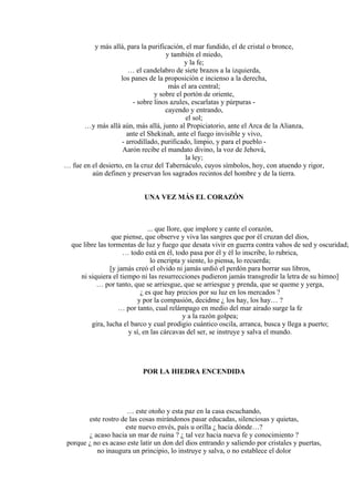 y más allá, para la purificación, el mar fundido, el de cristal o bronce,
y también el miedo,
y la fe;
… el candelabro de siete brazos a la izquierda,
los panes de la proposición e incienso a la derecha,
más el ara central;
y sobre el portón de oriente,
- sobre linos azules, escarlatas y púrpuras -
cayendo y entrando,
el sol;
…y más allá aún, más allá, junto al Propiciatorio, ante el Arca de la Alianza,
ante el Shekinah, ante el fuego invisible y vivo,
- arrodillado, purificado, limpio, y para el pueblo -
Aarón recibe el mandato divino, la voz de Jehová,
la ley;
… fue en el desierto, en la cruz del Tabernáculo, cuyos símbolos, hoy, con atuendo y rigor,
aún definen y preservan los sagrados recintos del hombre y de la tierra.
UNA VEZ MÁS EL CORAZÓN
... que llore, que implore y cante el corazón,
que piense, que observe y viva las sangres que por él cruzan del dios,
que libre las tormentas de luz y fuego que desata vivir en guerra contra vahos de sed y oscuridad;
… todo está en él, todo pasa por él y él lo inscribe, lo rubrica,
lo encripta y siente, lo piensa, lo recuerda;
[y jamás creó el olvido ni jamás urdió el perdón para borrar sus libros,
ni siquiera el tiempo ni las resurrecciones pudieron jamás transgredir la letra de su himno]
… por tanto, que se arriesgue, que se arriesgue y prenda, que se queme y yerga,
¿ es que hay precios por su luz en los mercados ?
y por la compasión, decidme ¿ los hay, los hay… ?
… por tanto, cual relámpago en medio del mar airado surge la fe
y a la razón golpea;
gira, lucha el barco y cual prodigio cuántico oscila, arranca, busca y llega a puerto;
y sí, en las cárcavas del ser, se instruye y salva el mundo.
POR LA HIEDRA ENCENDIDA
… este otoño y esta paz en la casa escuchando,
este rostro de las cosas mirándonos pasar educadas, silenciosas y quietas,
este nuevo envés, país u orilla ¿ hacia dónde…?
¿ acaso hacia un mar de ruina ? ¿ tal vez hacia nueva fe y conocimiento ?
porque ¿ no es acaso este latir un don del dios entrando y saliendo por cristales y puertas,
no inaugura un principio, lo instruye y salva, o no establece el dolor
 