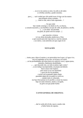 … no sé si mi camisa es mía y la calle es de todos
o si brillan estrellas y podré mirarlas;
pero ¿ … será verdad que sólo podré tocar el trigo con las manos
para después serme cortadas… ?
¡… toda la vida, todo el año esperando…!
… los que están
han venido conmigo y me darán su fe y su fuerza,
y corazón necesario, y sus hambres con paz de valle, de páramo y arcilla;
[… y con alma tan prestada,
de quién, de quién será mi cuerpo…]
.. qué emoción y tristeza
ver sus almas desnudas, pudorosas y frías;
y qué ocasión para dar ropa nueva y una ley natural,
y un clarín, y una antorcha con que cegar al sol.
TENTACIÓN
… tienta, pues, dejar el camino y ser perecedero tras la paz y el agua viva,
tras un resplandor en los ojos, en la boca, en la piel;
… en las profundidades del alma busco mi señal de voces y aguas puras,
naturales, fatalmente desdobladas;
¡ … qué descuido éste, ser niño en pleno siglo veinte !
.. es mi trabajo incomprendido, mi propia sed abierta
hacia cauces más lejanos;
… pero acaso ya no sea elemental
y goce de mis fes perdidas,
o acaso esté aceptando algún elogio
guardado algún día sin padres ni motivos;
… cuando todo es vulnerado,
me hace bien pensar en lo posible y cruzar las manos
bajo un canto inmenso, atento y recogido,
un grito con que poder luchar.
CANTO GENERAL DE URGENCIA
…dar la vuelta del olvido, nacer a media vida
y beber hieles de repente;
 