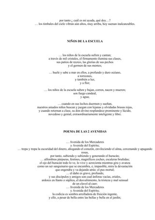 por tanto ¿ cuál es mi ayuda, qué doy…?
… los timbales del cielo vibran aún altos, muy arriba, hoy suenan inalcanzables.
NIÑOS DE LA ESCUELA
… los niños de la escuela sufren y cantan;
a través de mil cristales, el firmamento ilumina sus clases,
sus patios de recreo, las glorias de sus pechos
y el germen de sus mentes;
… huele y sabe a mar en ellos, a profundo y duro océano,
a torreones,
y también a luz,
y a flor;
… los niños de la escuela suben y bajan, corren, nacen y mueren;
son fuego candeal,
y agua;
… cuando en sus lechos duermen y sueñan,
nuestros amados niños buscan y juegan con lejanas y olvidadas brasas rojas,
y cuando retornan a clase, su don divino resplandece prominente y lúcido,
novedoso y genial, extraordinariamente inteligente y libre.
POEMA DE LAS 2 AVENIDAS
… Avenida de los Mercaderes
y Avenida del Espíritu;
… trepa y trepa la oscuridad del dinero, ahogando el corazón, envileciendo el alma, cercenando y apagando
rosas,
por tanto, subiendo y subiendo y generando el huracán;
… alfombras púrpuras, festines, magníficos coches, escaleras bruñidas;
el ojo del huracán todo lo ve, lo vive y acrecienta mientras gira y avanza
como un ser sanguinario que se encumbra, e, impasible, mira la devastación
que engendra y va dejando atrás: el pus mortal;
… el daño es grave, profundo,
y sus discípulos y amigos son cual ánforas vacías, eriales,
ardores en llanto o súplica, el desvalimiento, la tristeza y mal sensual
de un clavel al caer;
… Avenida de los Mercaderes
y Avenida del Espíritu;
la codicia es sombra arrolladora de fruición ingente,
y ello, a pesar de bella entre las bellas y bella en el jardín;
 