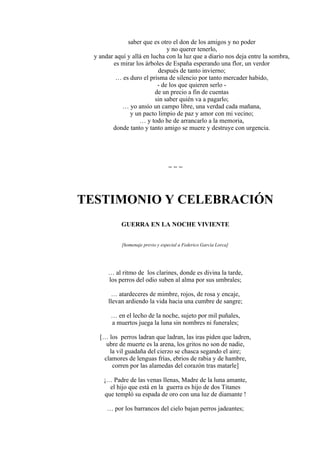 saber que es otro el don de los amigos y no poder
y no querer tenerlo,
y andar aquí y allá en lucha con la luz que a diario nos deja entre la sombra,
es mirar los árboles de España esperando una flor, un verdor
después de tanto invierno;
… es duro el prisma de silencio por tanto mercader habido,
- de los que quieren serlo -
de un precio a fin de cuentas
sin saber quién va a pagarlo;
… yo ansío un campo libre, una verdad cada mañana,
y un pacto limpio de paz y amor con mi vecino;
… y todo he de arrancarlo a la memoria,
donde tanto y tanto amigo se muere y destruye con urgencia.
= = =
TESTIMONIO Y CELEBRACIÓN
GUERRA EN LA NOCHE VIVIENTE
[homenaje previo y especial a Federico García Lorca]
… al ritmo de los clarines, donde es divina la tarde,
los perros del odio suben al alma por sus umbrales;
… atardeceres de mimbre, rojos, de rosa y encaje,
llevan ardiendo la vida hacia una cumbre de sangre;
… en el lecho de la noche, sujeto por mil puñales,
a muertos juega la luna sin nombres ni funerales;
[… los perros ladran que ladran, las iras piden que ladren,
ubre de muerte es la arena, los gritos no son de nadie,
la vil guadaña del cierzo se chasca segando el aire;
clamores de lenguas frías, ebrios de rabia y de hambre,
corren por las alamedas del corazón tras matarle]
¡… Padre de las venas llenas, Madre de la luna amante,
el hijo que está en la guerra es hijo de dos Titanes
que templó su espada de oro con una luz de diamante !
… por los barrancos del cielo bajan perros jadeantes;
 