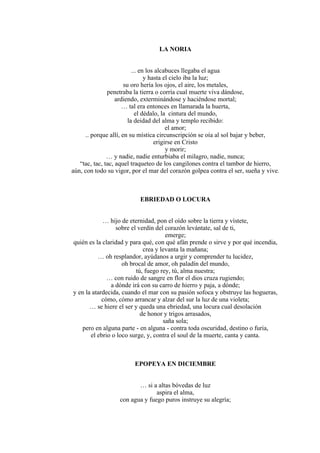 LA NORIA
... en los alcabuces llegaba el agua
y hasta el cielo iba la luz;
su oro hería los ojos, el aire, los metales,
penetraba la tierra o corría cual muerte viva dándose,
ardiendo, exterminándose y haciéndose mortal;
… tal era entonces en llamarada la huerta,
el dédalo, la cintura del mundo,
la deidad del alma y templo recibido:
el amor;
.. porque allí, en su mística circunscripción se oía al sol bajar y beber,
erigirse en Cristo
y morir;
… y nadie, nadie enturbiaba el milagro, nadie, nunca;
“tac, tac, tac, aquel traqueteo de los cangilones contra el tambor de hierro,
aún, con todo su vigor, por el mar del corazón golpea contra el ser, sueña y vive.
EBRIEDAD O LOCURA
… hijo de eternidad, pon el oído sobre la tierra y vístete,
sobre el verdín del corazón levántate, sal de ti,
emerge;
quién es la claridad y para qué, con qué afán prende o sirve y por qué incendia,
crea y levanta la mañana;
… oh resplandor, ayúdanos a urgir y comprender tu lucidez,
oh brocal de amor, oh paladín del mundo,
tú, fuego rey, tú, alma nuestra;
… con ruido de sangre en flor el dios cruza rugiendo;
a dónde irá con su carro de hierro y paja, a dónde;
y en la atardecida, cuando el mar con su pasión sofoca y obstruye las hogueras,
cómo, cómo arrancar y alzar del sur la luz de una violeta;
… se hiere el ser y queda una ebriedad, una locura cual desolación
de honor y trigos arrasados,
saña sola;
pero en alguna parte - en alguna - contra toda oscuridad, destino o furia,
el ebrio o loco surge, y, contra el soul de la muerte, canta y canta.
EPOPEYA EN DICIEMBRE
… si a altas bóvedas de luz
aspira el alma,
con agua y fuego puros instruye su alegría;
 